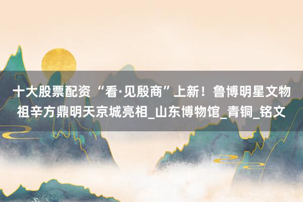 十大股票配资 “看·见殷商”上新！鲁博明星文物祖辛方鼎明天京城亮相_山东博物馆_青铜_铭文