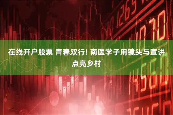 在线开户股票 青春双行! 南医学子用镜头与宣讲点亮乡村