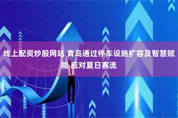 线上配资炒股网站 青岛通过停车设施扩容及智慧赋能 应对夏日客流