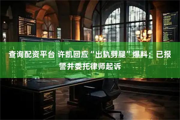 查询配资平台 许凯回应“出轨劈腿”爆料：已报警并委托律师起诉