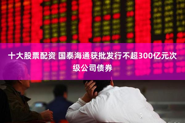 十大股票配资 国泰海通获批发行不超300亿元次级公司债券