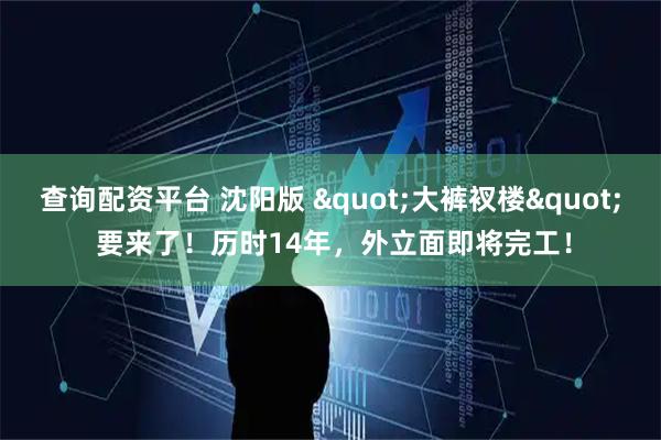 查询配资平台 沈阳版 &quot;大裤衩楼&quot; 要来了！历时14年，外立面即将完工！