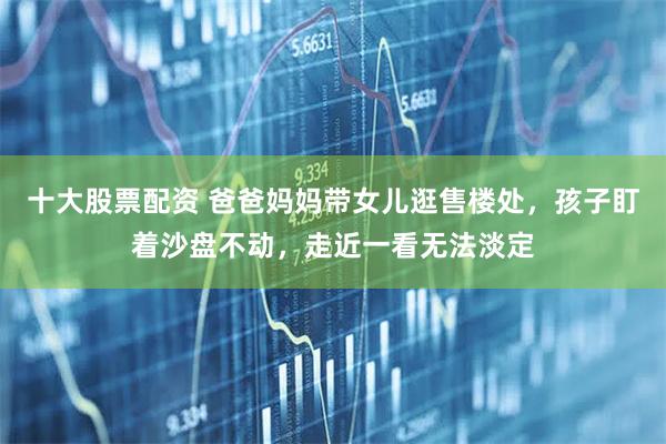 十大股票配资 爸爸妈妈带女儿逛售楼处，孩子盯着沙盘不动，走近一看无法淡定