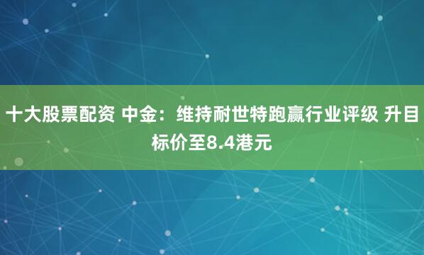 十大股票配资 中金：维持耐世特跑赢行业评级 升目标价至8.4港元