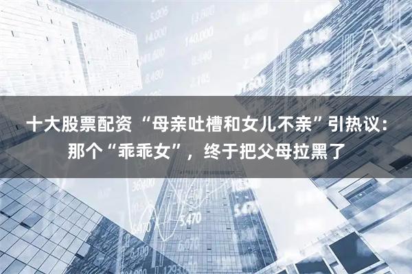 十大股票配资 “母亲吐槽和女儿不亲”引热议：那个“乖乖女”，终于把父母拉黑了