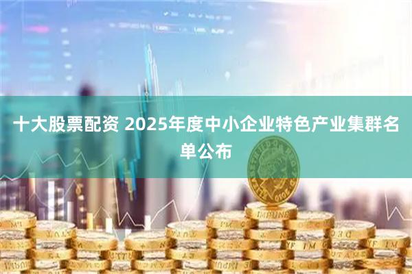 十大股票配资 2025年度中小企业特色产业集群名单公布
