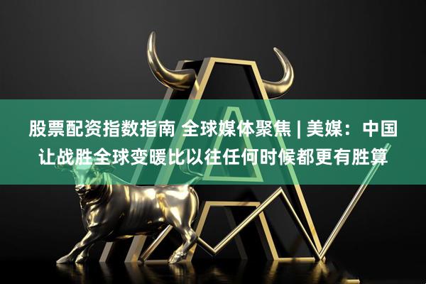 股票配资指数指南 全球媒体聚焦 | 美媒：中国让战胜全球变暖比以往任何时候都更有胜算