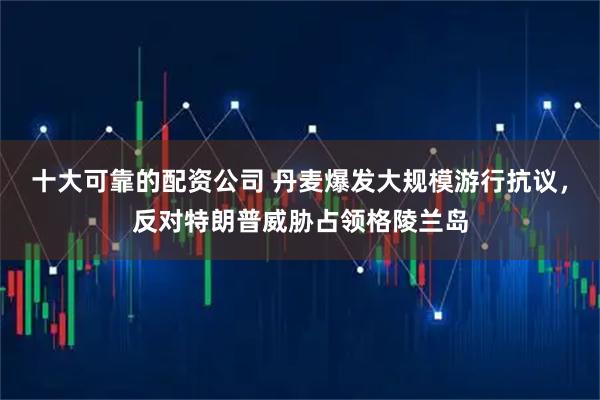 十大可靠的配资公司 丹麦爆发大规模游行抗议，反对特朗普威胁占领格陵兰岛