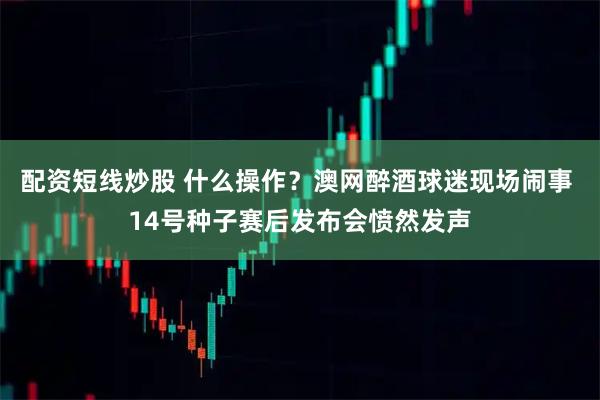 配资短线炒股 什么操作？澳网醉酒球迷现场闹事 14号种子赛后发布会愤然发声