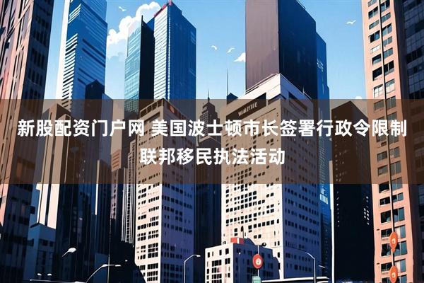 新股配资门户网 美国波士顿市长签署行政令限制联邦移民执法活动