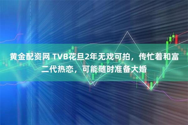 黄金配资网 TVB花旦2年无戏可拍，传忙着和富二代热恋，可能随时准备大婚