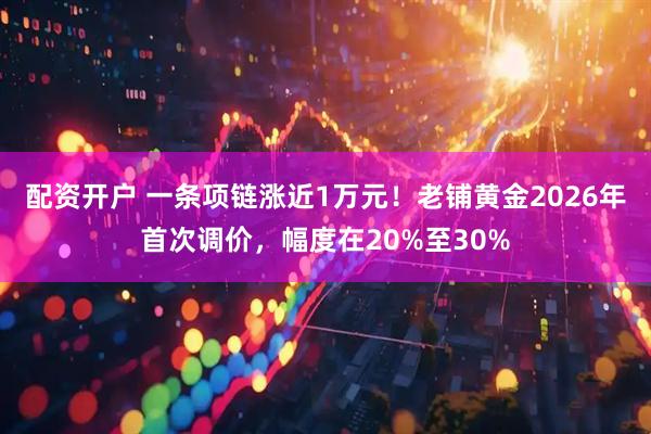 配资开户 一条项链涨近1万元！老铺黄金2026年首次调价，幅度在20%至30%
