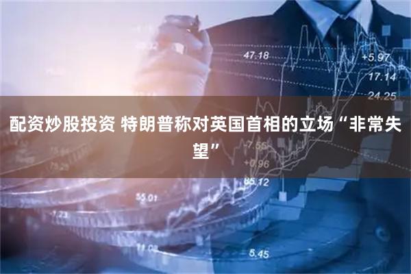 配资炒股投资 特朗普称对英国首相的立场“非常失望”