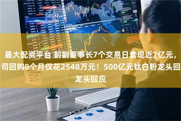 最大配资平台 前副董事长7个交易日套现近7亿元，公司回购8个月仅花2548万元！500亿元钛白粉龙头回应