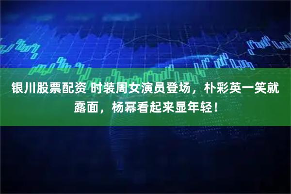 银川股票配资 时装周女演员登场，朴彩英一笑就露面，杨幂看起来显年轻！