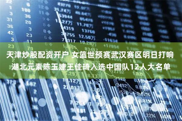 天津炒股配资开户 女篮世预赛武汉赛区明日打响 湖北元素陈玉婕王佳琦入选中国队12人大名单