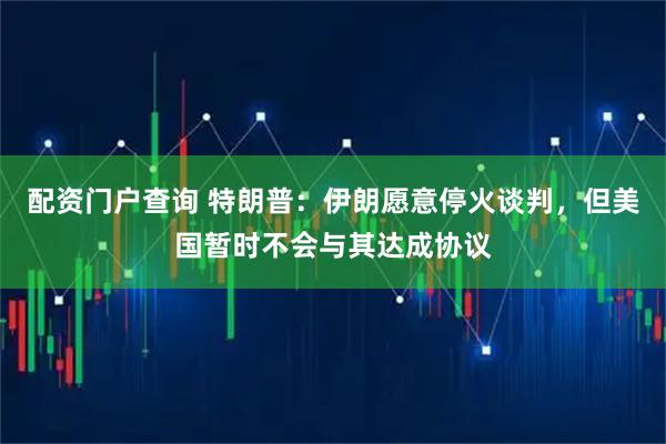 配资门户查询 特朗普：伊朗愿意停火谈判，但美国暂时不会与其达成协议