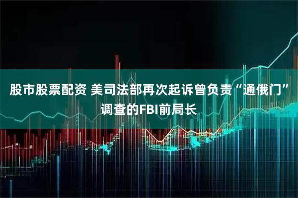 股市股票配资 美司法部再次起诉曾负责“通俄门”调查的FBI前局长