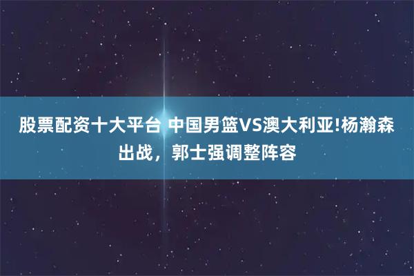 股票配资十大平台 中国男篮VS澳大利亚!杨瀚森出战，郭士强调整阵容