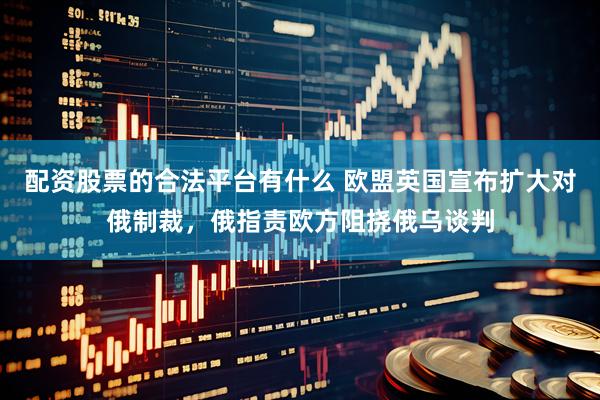 配资股票的合法平台有什么 欧盟英国宣布扩大对俄制裁，俄指责欧方阻挠俄乌谈判