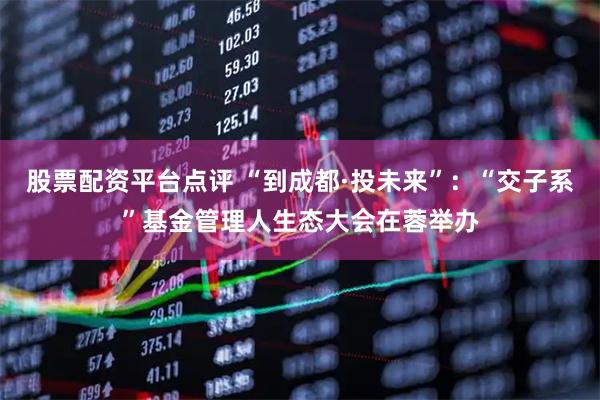 股票配资平台点评 “到成都·投未来”：“交子系”基金管理人生态大会在蓉举办